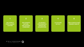 1             2              3              4               5

 UNE OFFRE À   DES EXPERTS     UN MODÈLE     LA CULTURE   DES CLIENTS D’UNE
FORTE VALEUR     MOTIVÉS,    D’INTÉGRATION     DU R.O.I    GRANDE FIDÉLITÉ
  AJOUTÉE      DES VALEURS    UNIQUE DES
                COMMUNES     ACQUISITIONS
 