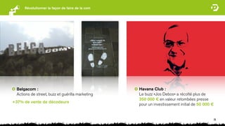 Révolutionner la façon de faire de la com




  Belgacom :                                      Havana Club :
  Actions de street, buzz et guérilla marketing   Le buzz «Jos Debos» a récolté plus de
                                                  350 000 € en valeur retombées presse
+37% de vente de décodeurs
                                                  pour un investissement initial de 50 000 €


                                                                                               24
 