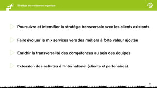 Stratégie de croissance organique




Poursuivre et intensiﬁer la stratégie transversale avec les clients existants


Faire évoluer le mix services vers des métiers à forte valeur ajoutée


Enrichir la transversalité des compétences au sein des équipes


Extension des activités à l’international (clients et partenaires)



                                                                            31
 
