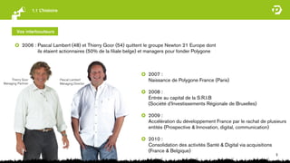 1.1 L’histoire



         Vos interlocuteurs


            2006 : Pascal Lambert (48) et Thierry Goor (54) quittent le groupe Newton 21 Europe dont
                   ils étaient actionnaires (50% de la ﬁliale belge) et managers pour fonder Polygone



                                                                      2007 :
     Thierry Goor                    Pascal Lambert                   Naissance de Polygone France (Paris)
Managing Partrner                    Managing Director

                                                                      2008 :
                                                                      Entrée au capital de la S.R.I.B
                                                                      (Société d’Investissements Régionale de Bruxelles)

                                                                      2009 :
                                                                      Accélération du développement France par le rachat de plusieurs
                                                                      entités (Prospective & Innovation, digital, communication)

                                                                      2010 :
                                                                      Consolidation des activités Santé & Digital via acquisitions
                                                                      (France & Belgique)
                                                                                                                                     5
 