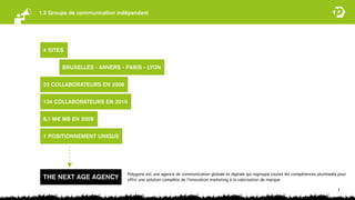 1.2 Groupe de communication indépendant




 4 SITES


        BRUXELLES - ANVERS - PARIS - LYON


 22 COLLABORATEURS EN 2006


 134 COLLABORATEURS EN 2010


 8,1 M€ MB EN 2009


 1 POSITIONNEMENT UNIQUE




                               Polygone est une agence de communication globale et digitale qui regroupe toutes les compétences plurimedia pour
 THE NEXT AGE AGENCY           offrir une solution complète de l’innovation marketing à la valorisation de marque

                                                                                                                                          7
 