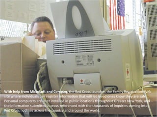 With help from Microsoft and Compaq, the Red Cross launches the Family Registration Web site where individuals can register information that will let loved ones know they are safe. Personal computers are later installed in public locations throughout Greater New York, and the information submitted is cross-referenced with the thousands of inquiries coming into Red Cross hotlines across the country and around the world. 