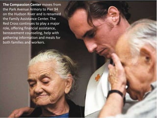 The Compassion Center moves from the Park Avenue Armory to Pier 94 on the Hudson River and is renamed the Family Assistance Center. The Red Cross continues to play a major role, offering financial assistance, bereavement counseling, help with gathering information and meals for both families and workers. 