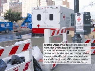 Two Red Cross Service Centers are opened in Manhattan where people affected by the disaster can meet one-on-one with trained caseworkers. Families who lost housing, whose jobs are in the affected area or who are having any problem as a result of the disaster receive immediate attention and financial assistance. 