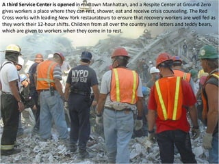 A third Service Center is opened in midtown Manhattan, and a Respite Center at Ground Zero gives workers a place where they can rest, shower, eat and receive crisis counseling. The Red Cross works with leading New York restaurateurs to ensure that recovery workers are well fed as they work their 12-hour shifts. Children from all over the country send letters and teddy bears, which are given to workers when they come in to rest. 