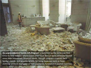 An unprecedented Family Gift Program is launched by the American Red Cross to help families whose loved ones have died or were seriously injured meet their immediate financial needs. This gift program assesses each family’s needs, and provides grants for living expenses such as food, clothing, utilities, mortgage or rent payments, funeral and related expenses. 
