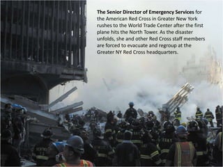 The Senior Director of Emergency Services for the American Red Cross in Greater New York rushes to the World Trade Center after the first plane hits the North Tower. As the disaster unfolds, she and other Red Cross staff members are forced to evacuate and regroup at the Greater NY Red Cross headquarters. 