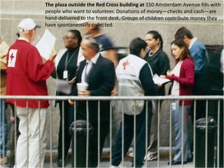 The plaza outside the Red Cross building at150 Amsterdam Avenue fills with people who want to volunteer. Donations of money—checks and cash—are hand-delivered to the front desk. Groups of children contribute money they have spontaneously collected. 