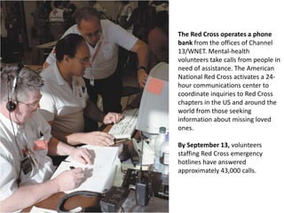 The Red Cross operates a phone bank from the offices of Channel 13/WNET. Mental-health volunteers take calls from people in need of assistance. The American National Red Cross activates a 24-hour communications center to coordinate inquiries to Red Cross chapters in the US and around the world from those seeking information about missing loved ones. By September 13, volunteers staffing Red Cross emergency hotlines have answered approximately 43,000 calls. 