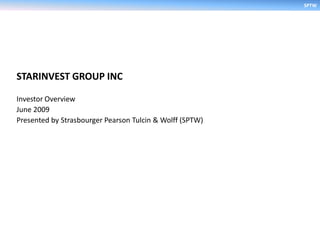 SPTW




STARINVEST GROUP INC

Investor Overview
June 2009
Presented by Strasbourger Pearson Tulcin & Wolff (SPTW)
 