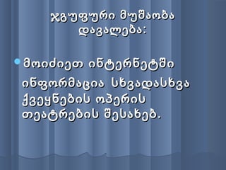 ჯგუფური მუშაობაჯგუფური მუშაობა
დავალება:დავალება:
მოიძიეთ ინტერნეტშიმოიძიეთ ინტერნეტში
ინფორმაციაინფორმაცია სხვადასხვასხვადასხვა
ქვეყნების ოპერისქვეყნების ოპერის
თეატრების შესახებ.თეატრების შესახებ.
 