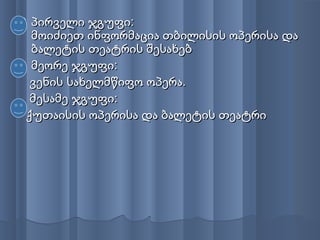  პირველი ჯგუფი:პირველი ჯგუფი:
მოიძიეთ ინფორმაცია თბილისის ოპერისა დამოიძიეთ ინფორმაცია თბილისის ოპერისა და
ბალეტის თეატრის შესახებბალეტის თეატრის შესახებ
 მეორე ჯგუფი:მეორე ჯგუფი:
ვენის სახელმწიფო ოპერა.ვენის სახელმწიფო ოპერა.
მესამე ჯგუფი:მესამე ჯგუფი:
ქუთაისის ოპერისა და ბალეტის თეატრიქუთაისის ოპერისა და ბალეტის თეატრი
 