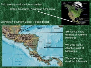 SHI currently works in four countries: Belize, Honduras, Nicaragua & Panama We work in southern Belize, Toledo district SHI works in two districts of northern Honduras We work on the Atlantic Coast of Nicaragua We work in two districts of Panama 