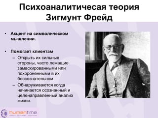 Психоаналитичесая теория
Зигмунт Фрейд
• Акцент на символическом
мышлении.
• Помогает клиентам
– Открыть их сильные
стороны, часто лежащие
замаскированными или
похороненными в их
бессознательном
– Обнаруживаются когда
начинается осознанный и
целенаправленный анализ
жизни.
 