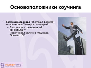 Основоположники коучинга
• Томас Дж. Леонард (Thomas J. Leonard)
— основатель Университета коучей..
– В прошлом – финансовый
консультант.
– Практиковал коучинг с 1982 года.
Основал ICF.
 