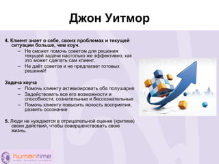 Джон Уитмор
4. Клиент знает о себе, своих проблемах и текущей
ситуации больше, чем коуч.
– Не сможет помочь советом для решения
текущей задачи настолько же эффективно, как
это может сделать сам клиент.
– Не даёт советов и не предлагает готовых
решений!
Задача коуча
– Помочь клиенту активизировать оба полушария
– Задействовать все его возможности и
способности, сознательные и бессознательные
– Помочь клиенту повысить ясность восприятия,
развить осознание
5. Люди не нуждаются в отрицательной оценке (критике)
своих действий, чтобы совершенствовать свою
жизнь.
 
