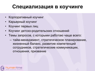 Специализация в коучинге
• Корпоративный коучинг
• Карьерный коучинг
• Коучинг первых лиц
• Коучинг детско-родительских отношений
• Темы запросов, с которыми работаю чаще всего:
– тайм-менеджмент, стратегическое планирование,
жизненный баланс, развитие компетенций
сотрудников, стратегические коммуникации,
отношения, призвание
 