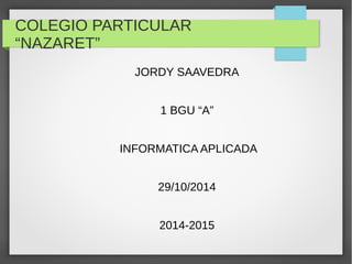 COLEGIO PARTICULAR 
“NAZARET” 
JORDY SAAVEDRA 
1 BGU “A” 
INFORMATICA APLICADA 
29/10/2014 
2014-2015 
 