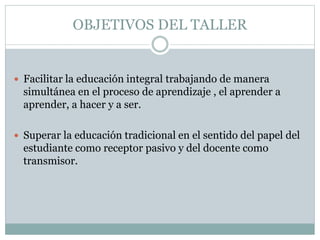 OBJETIVOS DEL TALLER
Facilitar la educación integral trabajando de manera
simultánea en el proceso de aprendizaje , el aprender a
aprender, a hacer y a ser.
Superar la educación tradicional en el sentido del papel del
estudiante como receptor pasivo y del docente como
transmisor.
