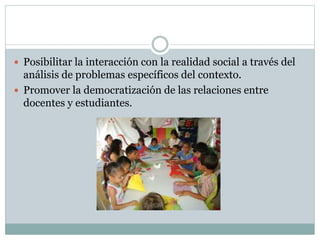  Posibilitar la interacción con la realidad social a través del
análisis de problemas específicos del contexto.
Promover la democratización de las relaciones entre
docentes y estudiantes.