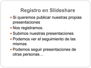 Registro en Slideshare
 Si queremos publicar nuestras propias
presentaciones
 Nos registramos.
 Subimos nuestras presentaciones
 Podemos ver el seguimiento de las
mismas
 Podemos seguir presentaciones de
otras personas…
 