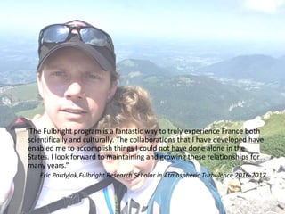 “The Fulbright program is a fantastic way to truly experience France both
scientifically and culturally. The collaborations that I have developed have
enabled me to accomplish things I could not have done alone in the
States. I look forward to maintaining and growing these relationships for
many years.”
Eric Pardyjak,Fulbright Research Scholar in Atmospheric Turbulence 2016-2017
 