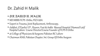 Dr. Zahid H Malik
• ⅅℛ. ℤᗅℍⅈⅅ ℍ. ℳᗅℒⅈK
• MD.MBBS FCPS Ortho, FICS USA
• Expert in Trauma, Joint Replacement, Arthroscopy,
• clubfeet, CP/polio/ CP , Ilizarov, Foot & Ankle Masood Hospital /Hameed Latif
Hospital Lahore Course Director/Course Founder of FCPS II Ortho
• at College of Physicians & Surgeons Pakistan RC Lahore
• Chairman IOAS, Pakistan Chapter, Int. Group Of Ortho Surgeon
 