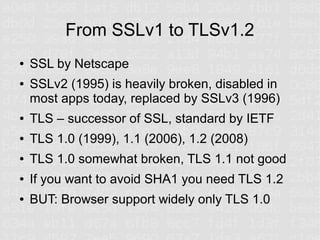From SSLv1 to TLSv1.2
●   SSL by Netscape
●   SSLv2 (1995) is heavily broken, disabled in
    most apps today, replaced by SSLv3 (1996)
●   TLS – successor of SSL, standard by IETF
●   TLS 1.0 (1999), 1.1 (2006), 1.2 (2008)
●   TLS 1.0 somewhat broken, TLS 1.1 not good
●   If you want to avoid SHA1 you need TLS 1.2
●   BUT: Browser support widely only TLS 1.0
 
