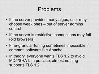 Problems
●   If the server provides many algos, user may
    choose weak ones – out of server admins
    control
●   If the server is restrictive, connections may fail
    (old browsers)
●   Fine-granular tuning sometimes impossible in
    common software like Apache
●   In theory, everyone wants TLS 1.2 to avoid
    MD5/SHA1. In practice, almost nothing
    supports TLS 1.2.
 