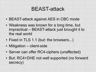 BEAST-attack
●   BEAST-attack against AES in CBC mode
●   Weakness was known for a long time, but
    impractical – BEAST-attack just brought it to
    the real world
●   Fixed in TLS 1.1 (but: the browsers...)
●   Mitigation – client-side
●   Server can offer RC4-ciphers (unaffected)
●   But: RC4+DHE not well supported (no forward
    secrecy)
 