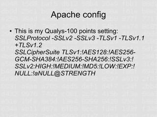 Apache config
●   This is my Qualys-100 points setting:
    SSLProtocol -SSLv2 -SSLv3 -TLSv1 -TLSv1.1
    +TLSv1.2
    SSLCipherSuite TLSv1:!AES128:!AES256-
    GCM-SHA384:!AES256-SHA256:!SSLv3:!
    SSLv2:HIGH:!MEDIUM:!MD5:!LOW:!EXP:!
    NULL:!aNULL@STRENGTH
 