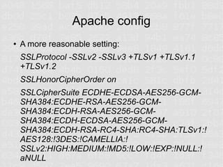 Apache config
●   A more reasonable setting:
    SSLProtocol -SSLv2 -SSLv3 +TLSv1 +TLSv1.1
    +TLSv1.2
    SSLHonorCipherOrder on
    SSLCipherSuite ECDHE-ECDSA-AES256-GCM-
    SHA384:ECDHE-RSA-AES256-GCM-
    SHA384:ECDH-RSA-AES256-GCM-
    SHA384:ECDH-ECDSA-AES256-GCM-
    SHA384:ECDH-RSA-RC4-SHA:RC4-SHA:TLSv1:!
    AES128:!3DES:!CAMELLIA:!
    SSLv2:HIGH:MEDIUM:!MD5:!LOW:!EXP:!NULL:!
    aNULL
 