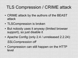TLS Compression / CRIME attack
●   CRIME attack by the authors of the BEAST
    attack
●   TLSCompression is broken
●   But nobody uses it anyway (limited browser
    support), so just disable it
●   Apache Config (only 2.4 / unreleased 2.2.24):
    SSLCompression off
●   Compression can still happen on the HTTP
    level
 