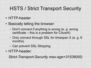 HSTS / Strict Transport Security
●   HTTP-header
●   Basically telling the browser:
    –   Don't connect if anything is wrong (e. g. wrong
        certificate – this is a problem for CAcert!)
    –   Only connect through SSL for timespan X (e. g. 6
        months)
    –   Can prevent SSL-Stripping
●   HTTP-header:
    Strict-Transport-Security max-age=31536000;
 