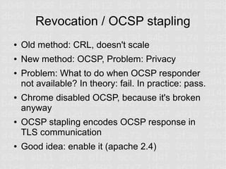 Revocation / OCSP stapling
●   Old method: CRL, doesn't scale
●   New method: OCSP, Problem: Privacy
●   Problem: What to do when OCSP responder
    not available? In theory: fail. In practice: pass.
●   Chrome disabled OCSP, because it's broken
    anyway
●   OCSP stapling encodes OCSP response in
    TLS communication
●   Good idea: enable it (apache 2.4)
 