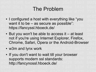 The Problem
●   I configured a host with everything like “you
    want it to be – as secure as possible”:
    https://fancyssl.hboeck.de/
●   But you won't be able to access it – at least
    not if you're using Internet Explorer, Firefox,
    Chrome, Safari, Opera or the Android-Browser
●   w3m and lynx work
●   If you don't want to wait till your browser
    supports modern ssl standards:
    http://fancynossl.hboeck.de/
 
