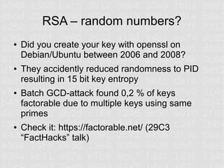 RSA – random numbers?
●   Did you create your key with openssl on
    Debian/Ubuntu between 2006 and 2008?
●   They accidently reduced randomness to PID
    resulting in 15 bit key entropy
●   Batch GCD-attack found 0,2 % of keys
    factorable due to multiple keys using same
    primes
●   Check it: https://factorable.net/ (29C3
    “FactHacks” talk)
 