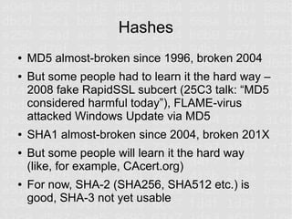 Hashes
●   MD5 almost-broken since 1996, broken 2004
●   But some people had to learn it the hard way –
    2008 fake RapidSSL subcert (25C3 talk: “MD5
    considered harmful today”), FLAME-virus
    attacked Windows Update via MD5
●   SHA1 almost-broken since 2004, broken 201X
●   But some people will learn it the hard way
    (like, for example, CAcert.org)
●   For now, SHA-2 (SHA256, SHA512 etc.) is
    good, SHA-3 not yet usable
 