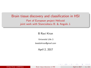 Brain tissue discovery and classiﬁcation in HSI
Part of European project Helicoid
joint work with Stanciulescu B. & Angulo J.
B Ravi Kiran
Universit´e Lille 3
beedotkiran@gmail.com
April 2, 2017
B Ravi Kiran (CRISTaL) Brain tissue discovery in HSI April 2, 2017 1 / 15
 