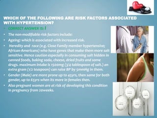 WHICH OF THE FOLLOWING ARE RISK FACTORS ASSOCIATED
WITH HYPERTENSION?
• CORRECT ANSWER IS: I
• The non-modifiable risk factors include:
• Ageing: which is associated with increased risk.
• Heredity and race (e.g. Close Family member hypertensive;
African-Americans) who have genes that make them more salt
sensitive. Hence caution especially in consuming salt hidden in
canned foods, baking soda, cheese, dried fruits and some
drugs. maximum intake is 1500mg (3/4 tablespoon of salt.) an
extra gram (1/2 teaspoon) can raise BP by 5mmHg in them.
• Gender (Male) are more prone up to 45yrs, then same for both
gender, up to 65yrs when its more in females then.
• Also pregnant women are at risk of developing this condition
in pregnancy from 20weeks.

11

 