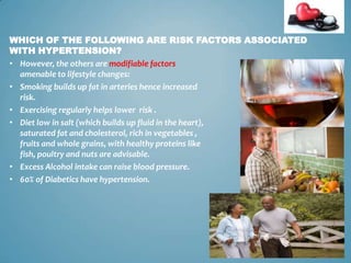 WHICH OF THE FOLLOWING ARE RISK FACTORS ASSOCIATED
WITH HYPERTENSION?
• However, the others are modifiable factors
amenable to lifestyle changes:
• Smoking builds up fat in arteries hence increased
risk.
• Exercising regularly helps lower risk .
• Diet low in salt (which builds up fluid in the heart),
saturated fat and cholesterol, rich in vegetables ,
fruits and whole grains, with healthy proteins like
fish, poultry and nuts are advisable.
• Excess Alcohol intake can raise blood pressure.
• 60% of Diabetics have hypertension.

12

 