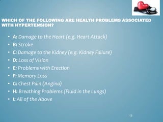 WHICH OF THE FOLLOWING ARE HEALTH PROBLEMS ASSOCIATED
WITH HYPERTENSION?

•
•
•
•
•
•
•
•
•

A: Damage to the Heart (e.g. Heart Attack)
B: Stroke
C: Damage to the Kidney (e.g. Kidney Failure)
D: Loss of Vision
E: Problems with Erection
F: Memory Loss
G: Chest Pain (Angina)
H: Breathing Problems (Fluid in the Lungs)
I: All of the Above
13

 