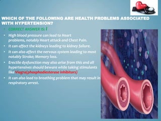 WHICH OF THE FOLLOWING ARE HEALTH PROBLEMS ASSOCIATED
WITH HYPERTENSION?
• CORRECT ANSWER IS: I
• High blood pressure can lead to Heart
problems, notably Heart attack and Chest Pain.
• It can affect the kidneys leading to kidney failure.
• It can also affect the nervous system leading to most
notably Stroke; Memory loss.
• Erectile dysfunction may also arise from this and all
hypertensives should beware while taking stimulants
like Viagra(phosphodiesterase inhibitors)
• It can also lead to breathing problem that may result in
respiratory arrest.

14

 
