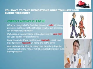 YOU HAVE TO TAKE MEDICATIONS ONCE YOU HAVE HIGH
BLOOD PRESSURE?

• CORRECT ANSWER IS: FALSE
• Lifestyle changes is the first step to control mild high blood
pressure. Exercise, Eat healthy, lose weight, quit smoking,
cut alcohol and salt intake
• If changes are unsuccessful or blood pressure is very high
see your doctor for prescriptions.
• Ensure you take these medications regularly, check your
blood pressure regularly at home and in the clinic.
• Also maintain the lifestyle changes as these help together
with medications to reduce risk of complications from high
blood pressure.

16

 