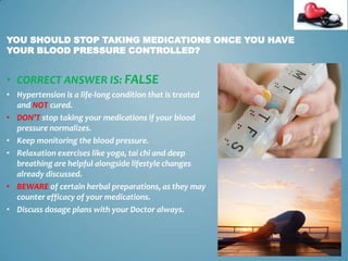 YOU SHOULD STOP TAKING MEDICATIONS ONCE YOU HAVE
YOUR BLOOD PRESSURE CONTROLLED?

• CORRECT ANSWER IS: FALSE
• Hypertension is a life-long condition that is treated
and NOT cured.
• DON’T stop taking your medications if your blood
pressure normalizes.
• Keep monitoring the blood pressure.
• Relaxation exercises like yoga, tai chi and deep
breathing are helpful alongside lifestyle changes
already discussed.
• BEWARE of certain herbal preparations, as they may
counter efficacy of your medications.
• Discuss dosage plans with your Doctor always.

18

 