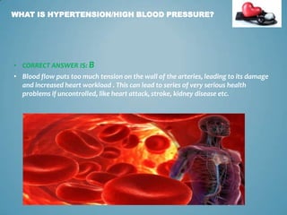 WHAT IS HYPERTENSION/HIGH BLOOD PRESSURE?

• CORRECT ANSWER IS: B

• Blood flow puts too much tension on the wall of the arteries, leading to its damage
and increased heart workload . This can lead to series of very serious health
problems if uncontrolled, like heart attack, stroke, kidney disease etc.

3

 