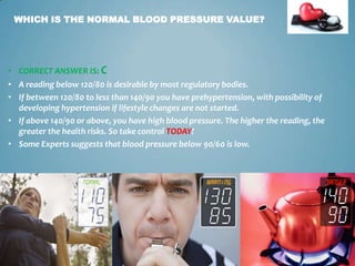 WHICH IS THE NORMAL BLOOD PRESSURE VALUE?

• CORRECT ANSWER IS: C

• A reading below 120/80 is desirable by most regulatory bodies.
• If between 120/80 to less than 140/90 you have prehypertension, with possibility of
developing hypertension if lifestyle changes are not started.
• If above 140/90 or above, you have high blood pressure. The higher the reading, the
greater the health risks. So take control TODAY!
• Some Experts suggests that blood pressure below 90/60 is low.

5

 