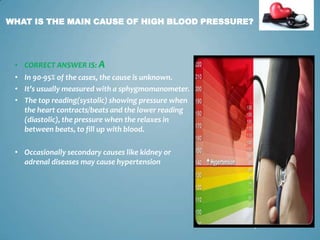 WHAT IS THE MAIN CAUSE OF HIGH BLOOD PRESSURE?

• CORRECT ANSWER IS: A
• In 90-95% of the cases, the cause is unknown.
• It’s usually measured with a sphygmomanometer.
• The top reading(systolic) showing pressure when
the heart contracts/beats and the lower reading
(diastolic), the pressure when the relaxes in
between beats, to fill up with blood.
• Occasionally secondary causes like kidney or
adrenal diseases may cause hypertension

7

 