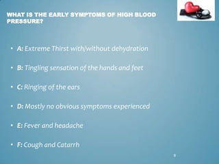 WHAT IS THE EARLY SYMPTOMS OF HIGH BLOOD
PRESSURE?

• A: Extreme Thirst with/without dehydration
• B: Tingling sensation of the hands and feet
• C: Ringing of the ears
• D: Mostly no obvious symptoms experienced
• E: Fever and headache
• F: Cough and Catarrh
8

 