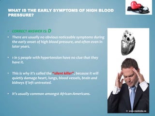 WHAT IS THE EARLY SYMPTOMS OF HIGH BLOOD
PRESSURE?

• CORRECT ANSWER IS: D
• There are usually no obvious noticeable symptoms during
the early onset of high blood pressure, and often even in
later years.
• 1 in 5 people with hypertension have no clue that they
have it.
• This is why it's called the “silent killer”, because it will
quietly damage heart, lungs, blood vessels, brain and
kidneys if left untreated.

• It’s usually common amongst African-Americans.

9

 